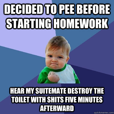 Decided to pee before starting homework hear my suitemate destroy the toilet with shits five minutes afterward  Success Kid