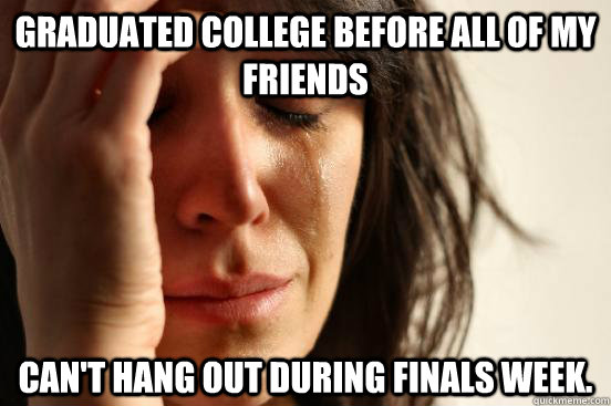 graduated college before all of my friends can't hang out during finals week.  First World Problems