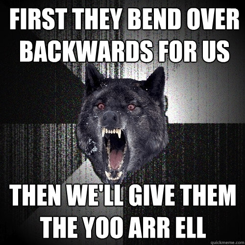 first they bend over backwards for us then we'll give them the yoo arr ell  Insanity Wolf