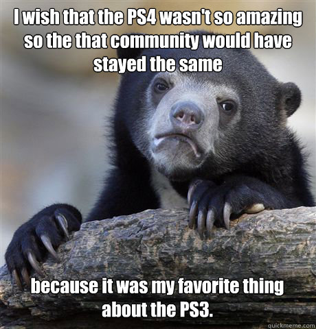 I wish that the PS4 wasn't so amazing so the that community would have stayed the same because it was my favorite thing about the PS3.  Confession Bear