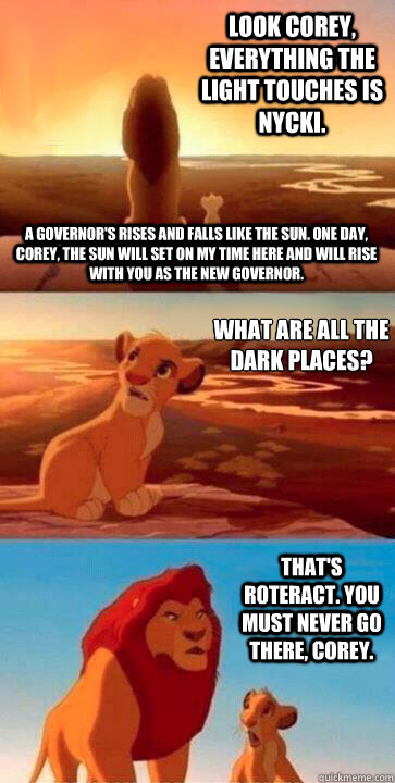 look Corey, everything the light touches is NYCKI. What are all the dark places?
 That's Roteract. You must never go there, Corey. A Governor's rises and falls like the sun. One day, Corey, the sun will set on my time here and will rise with you as the ne - look Corey, everything the light touches is NYCKI. What are all the dark places?
 That's Roteract. You must never go there, Corey. A Governor's rises and falls like the sun. One day, Corey, the sun will set on my time here and will rise with you as the ne  SIMBA