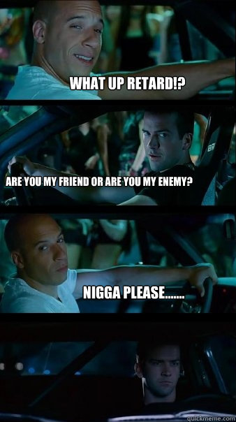 What up retard!? Are you my friend or are you my enemy? Nigga please....... - What up retard!? Are you my friend or are you my enemy? Nigga please.......  Fast and Furious