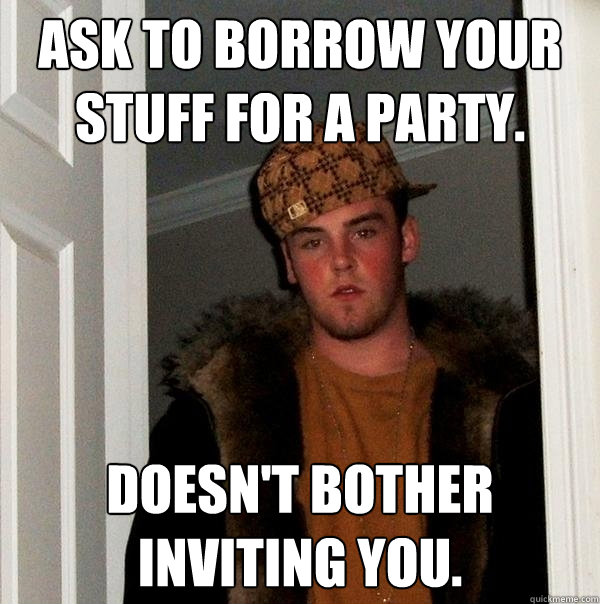 Ask to borrow your stuff for a party. Doesn't bother inviting you.  Scumbag Steve