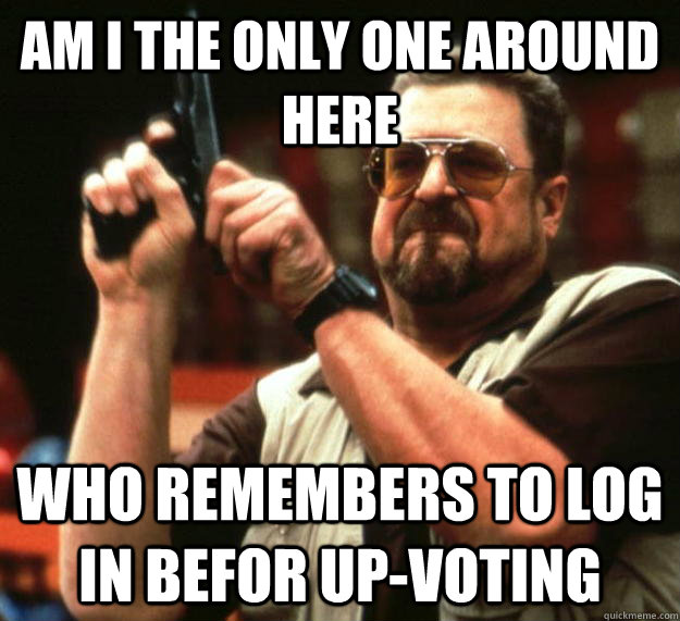 am I the only one around here Who remembers to log in befor Up-voting  Angry Walter