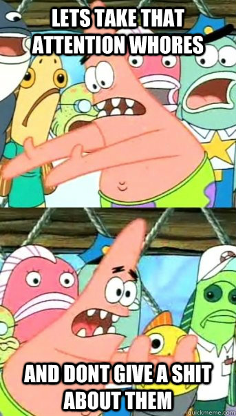 Lets take that attention whores and dont give a shit about them - Lets take that attention whores and dont give a shit about them  Push it somewhere else Patrick