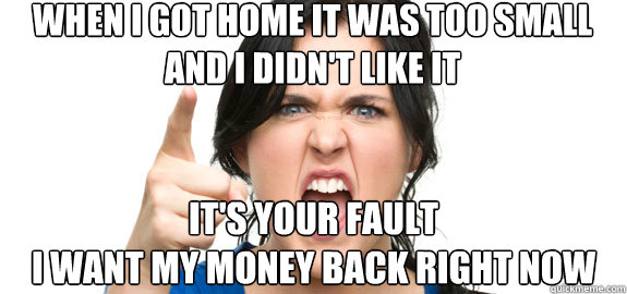 when i got home it was too small 
and i didn't like it  it's your fault 
i want my money back right now  Angry Customer