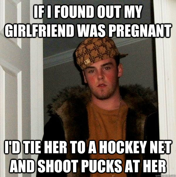 If i found out my girlfriend was pregnant I'd tie her to a hockey net and shoot pucks at her  Scumbag Steve