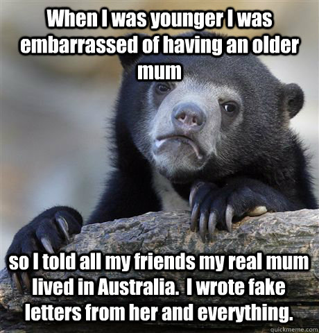 When I was younger I was embarrassed of having an older mum so I told all my friends my real mum lived in Australia.  I wrote fake letters from her and everything.  Confession Bear