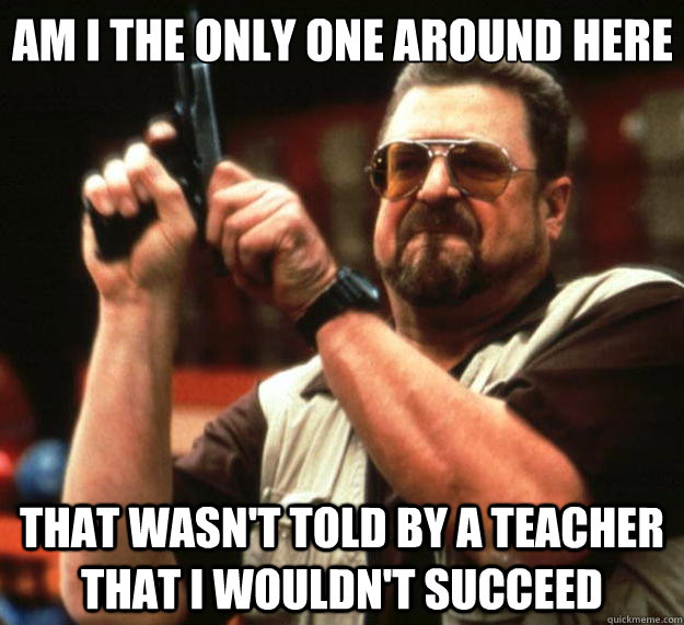 Am I the only one around here That wasn't told by a teacher that I wouldn't succeed  Big Lebowski