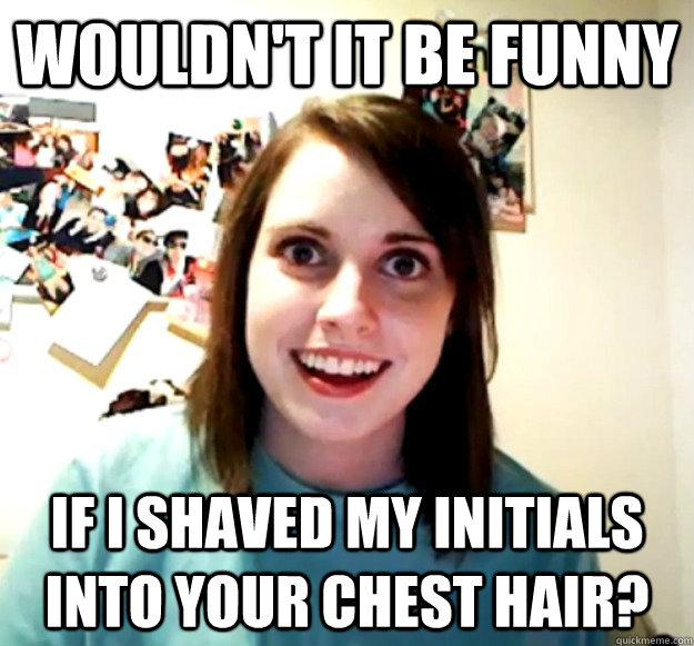 Wouldn't it be funny if I shaved my initials into your chest hair?  Overly Attached Girlfriend