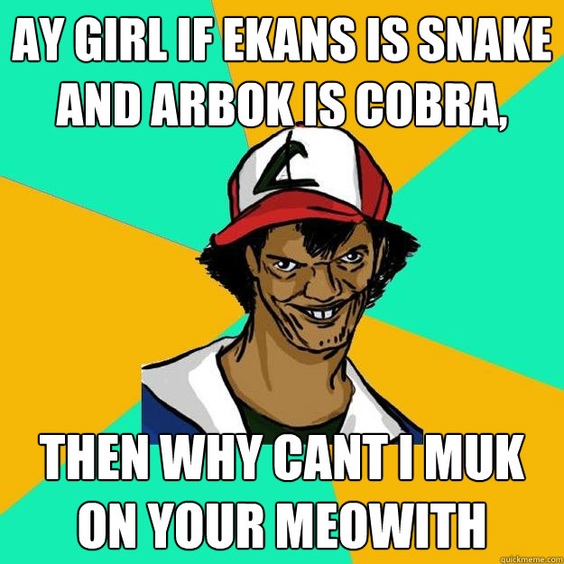 Ay girl if ekans is snake and arbok is cobra, Then why cant i muk on your meowith  Ash Pedreiro