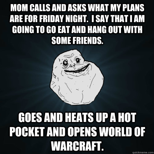 Mom calls and asks what my plans are for Friday night.  I say that I am going to go eat and hang out with some friends. Goes and heats up a hot pocket and opens World of Warcraft. - Mom calls and asks what my plans are for Friday night.  I say that I am going to go eat and hang out with some friends. Goes and heats up a hot pocket and opens World of Warcraft.  Forever Alone