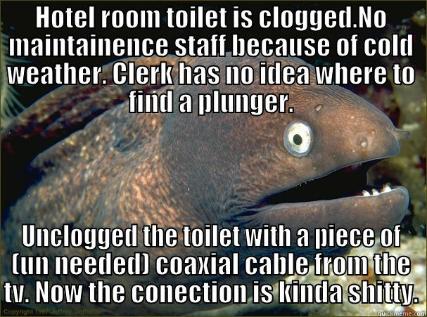 HOTEL ROOM TOILET IS CLOGGED.NO MAINTAINENCE STAFF BECAUSE OF COLD WEATHER. CLERK HAS NO IDEA WHERE TO FIND A PLUNGER. UNCLOGGED THE TOILET WITH A PIECE OF (UN NEEDED) COAXIAL CABLE FROM THE TV. NOW THE CONECTION IS KINDA SHITTY. Bad Joke Eel