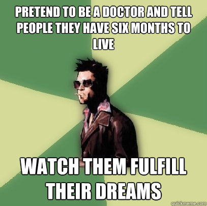 Pretend to be a doctor and tell people they have six months to live watch them fulfill their dreams   Helpful Tyler Durden