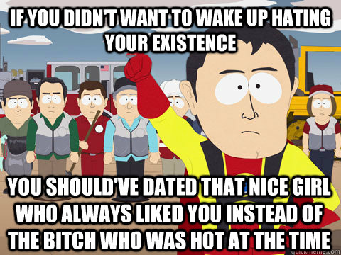 If you didn't want to wake up hating your existence you should've dated that nice girl who always liked you instead of the bitch who was hot at the time  Captain Hindsight