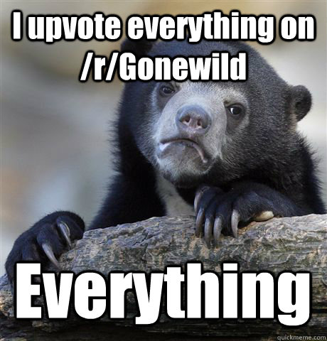 I upvote everything on /r/Gonewild Everything  Confession Bear