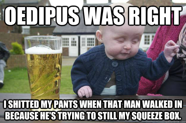 oedipus was right i shitted my pants when that man walked in because he's trying to still my squeeze box.  drunk baby