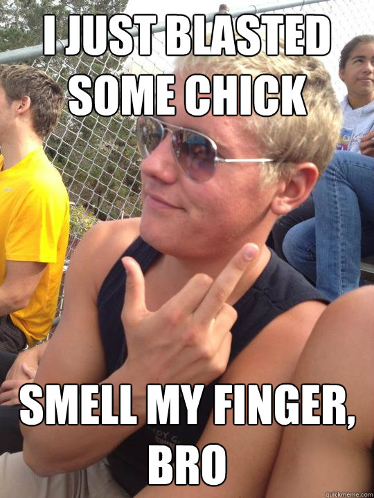 i just blasted some chick smell my finger, bro  