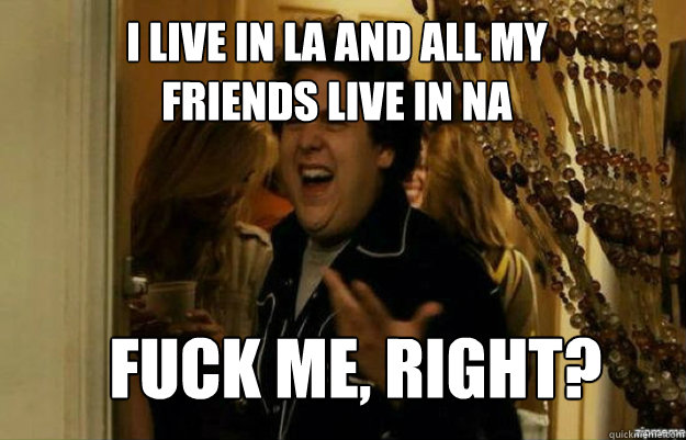 I live in LA and all my friends live in NA FUCK ME, RIGHT?  fuck me right