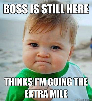 Boss is still here thinks i'm going the extra mile  