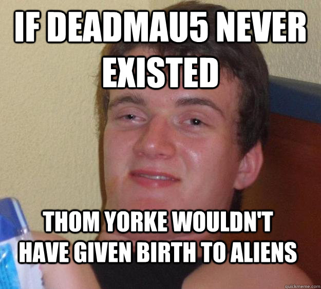 If Deadmau5 never existed thom yorke wouldn't have given birth to aliens  10 Guy