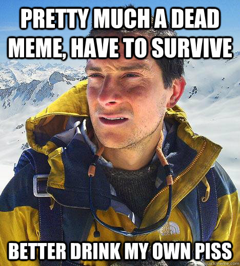 Pretty much a dead meme, have to survive Better drink my own piss - Pretty much a dead meme, have to survive Better drink my own piss  Bear Grylls