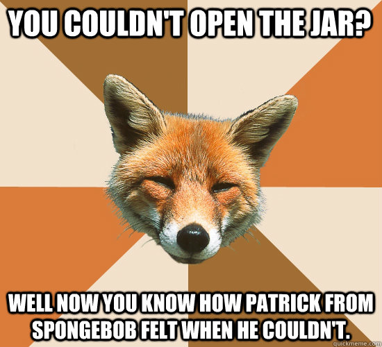 You couldn't open the jar?  Well now you know how patrick from spongebob felt when he couldn't.    Condescending Fox