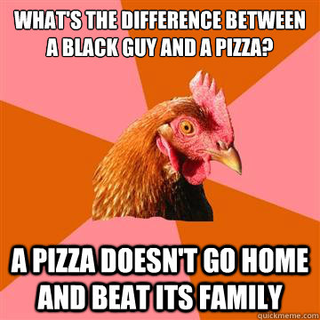 What's the difference between a black guy and a pizza? A pizza doesn't go home and beat its family  Anti-Joke Chicken