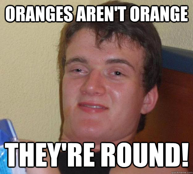 Oranges aren't orange they're round!  10 Guy
