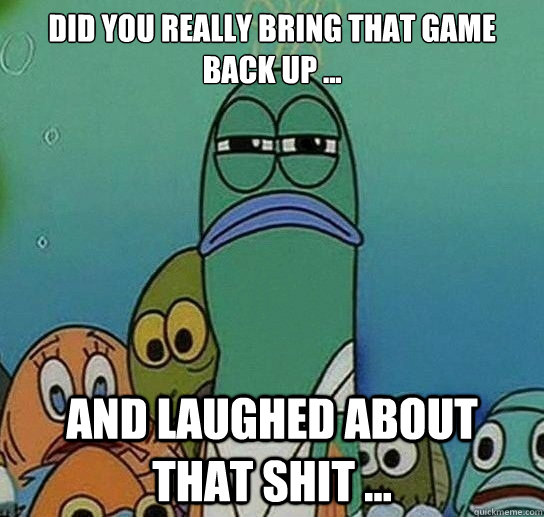 Did you really bring that game back up ... And laughed about that shit ...  Serious fish SpongeBob