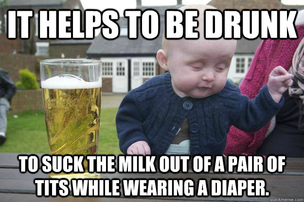 It helps to be drunk to suck the milk out of a pair of tits while wearing a diaper.  drunk baby