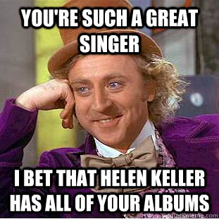 You're such a great singer I bet that Helen Keller has all of your albums - You're such a great singer I bet that Helen Keller has all of your albums  Condescending Wonka