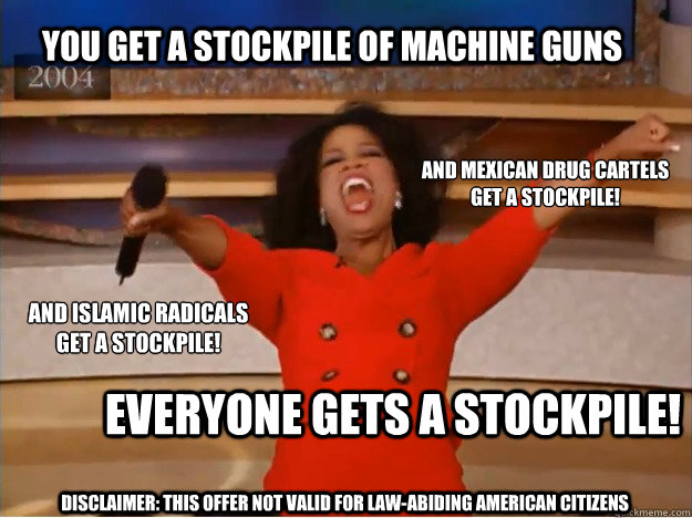 You get a stockpile of machine guns everyone gets a stockpile! and Mexican drug cartels
get a stockpile! and Islamic radicals
get a stockpile! Disclaimer: This Offer Not Valid for Law-abiding American Citizens - You get a stockpile of machine guns everyone gets a stockpile! and Mexican drug cartels
get a stockpile! and Islamic radicals
get a stockpile! Disclaimer: This Offer Not Valid for Law-abiding American Citizens  oprah you get a car