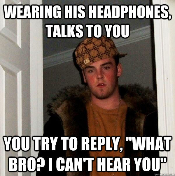 wearing his headphones, talks to you you try to reply, 