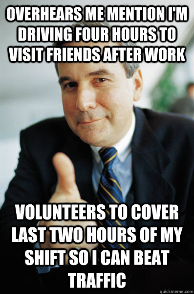 Overhears me mention I'm driving four hours to visit friends after work Volunteers to cover last two hours of my shift so I can beat traffic  Good Guy Boss