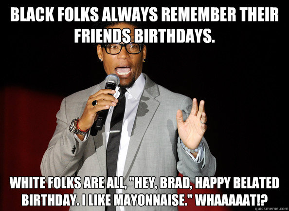 Black folks always remember their friends birthdays. White folks are all, 