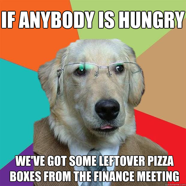 If anybody is hungry We've got some leftover pizza boxes from the finance meeting  Business Dog