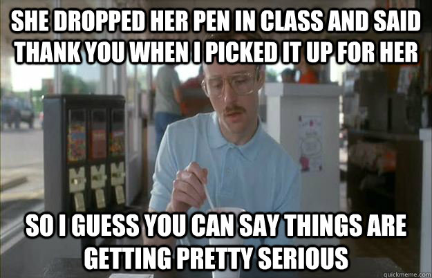 She dropped her pen in class and said thank you when i picked it up for her So I guess you can say things are getting pretty serious  Things are getting pretty serious