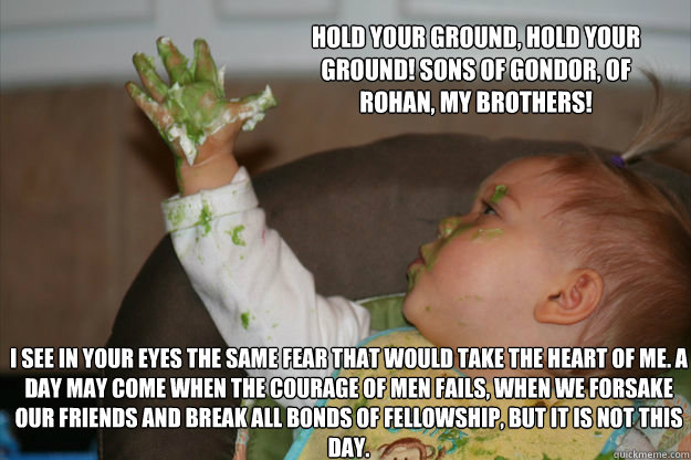 Hold your ground, hold your ground! Sons of Gondor, of Rohan, my brothers! I see in your eyes the same fear that would take the heart of me. A day may come when the courage of men fails, when we forsake our friends and break all bonds of fellowship, but i - Hold your ground, hold your ground! Sons of Gondor, of Rohan, my brothers! I see in your eyes the same fear that would take the heart of me. A day may come when the courage of men fails, when we forsake our friends and break all bonds of fellowship, but i  Baby Aragorn