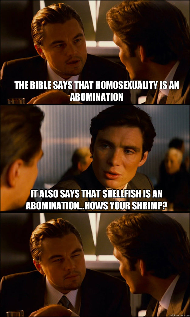 The bible says that homosexuality is an abomination It also says that shellfish is an abomination...Hows your shrimp?   Inception