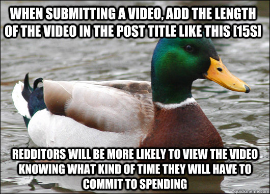 When submitting a video, add the length of the video in the post title like this [15s] Redditors will be more likely to view the video knowing what kind of time they will have to commit to spending  Actual Advice Mallard