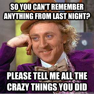 So you can't remember anything from last night? Please tell me all the crazy things you did  Condescending Wonka