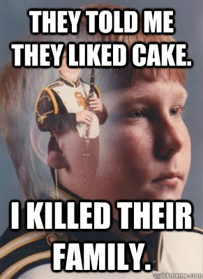 They told me they liked cake. I killed their family.  Revenge Band Kid