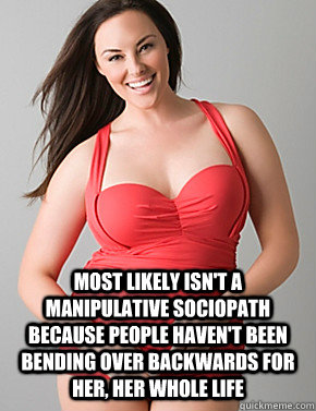  Most likely isn't a manipulative sociopath because people haven't been bending over backwards for her, her whole life  Good sport plus size woman