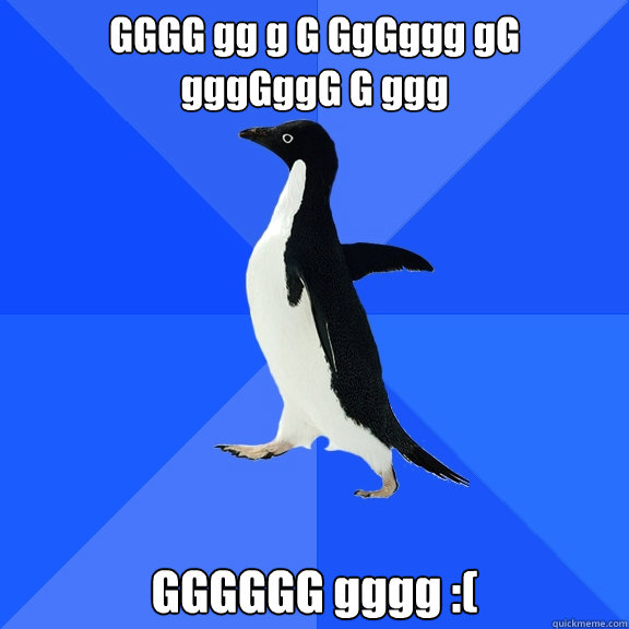 GGGG gg g G GgGggg gG
gggGggG G ggg GGGGGG gggg :( - GGGG gg g G GgGggg gG
gggGggG G ggg GGGGGG gggg :(  Socially Awkward Penguin