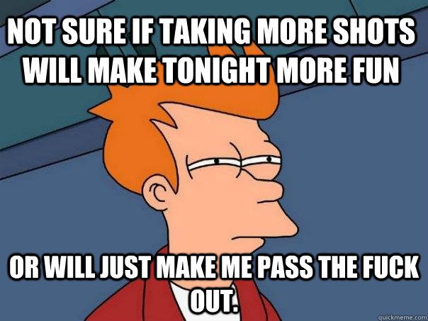 Not sure if taking more shots will make tonight more fun Or will just make me pass the fuck out.  - Not sure if taking more shots will make tonight more fun Or will just make me pass the fuck out.   Futurama Fry