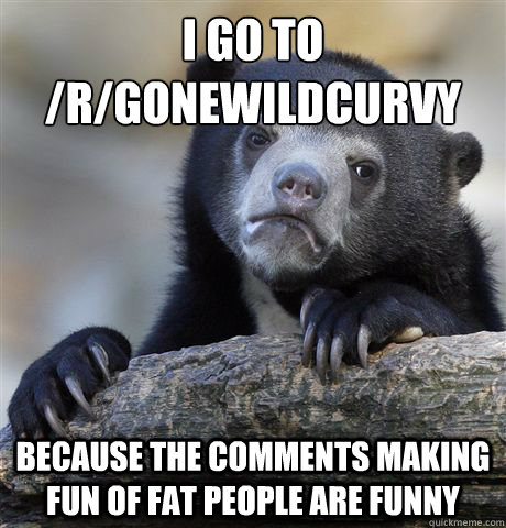 I go to /r/gonewildcurvy because the comments making fun of fat people are funny - I go to /r/gonewildcurvy because the comments making fun of fat people are funny  Confession Bear