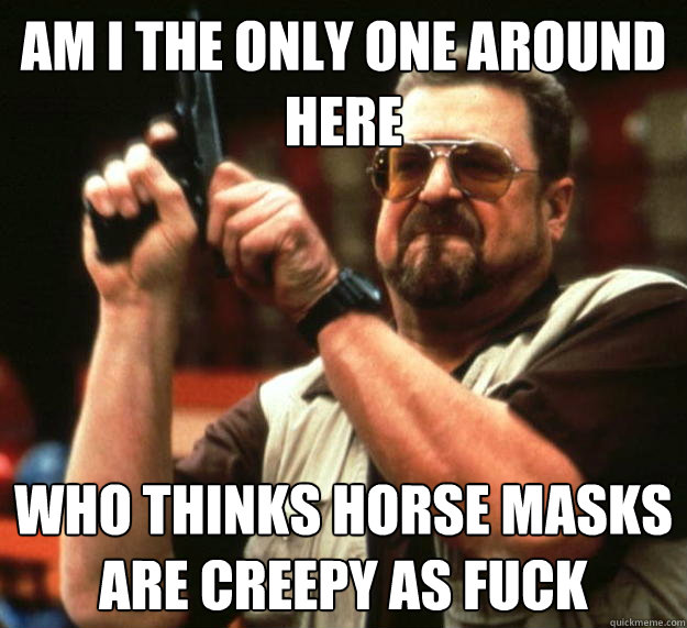 am I the only one around here Who thinks horse masks are creepy as fuck  Angry Walter