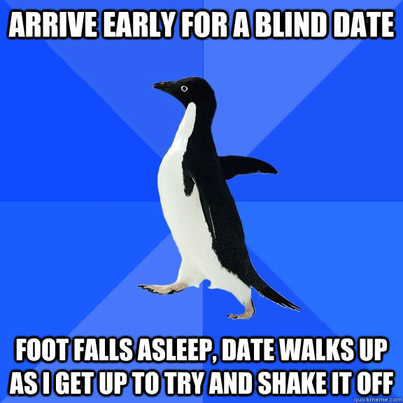 arrive early for a blind date foot falls asleep, date walks up as I get up to try and shake it off  Socially Awkward Penguin