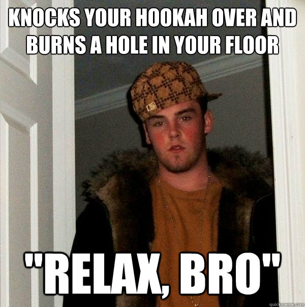 Knocks your hookah over and burns a hole in your floor 